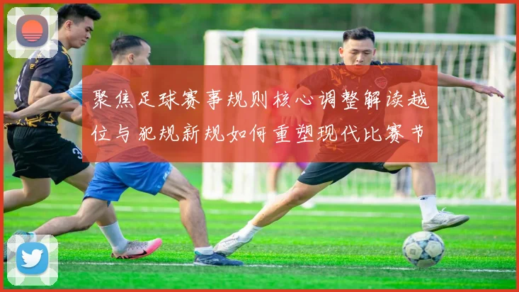 聚焦足球赛事规则核心调整解读越位与犯规新规如何重塑现代比赛节奏