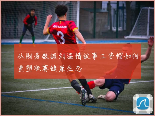从财务数据到温情故事工资帽如何重塑联赛健康生态