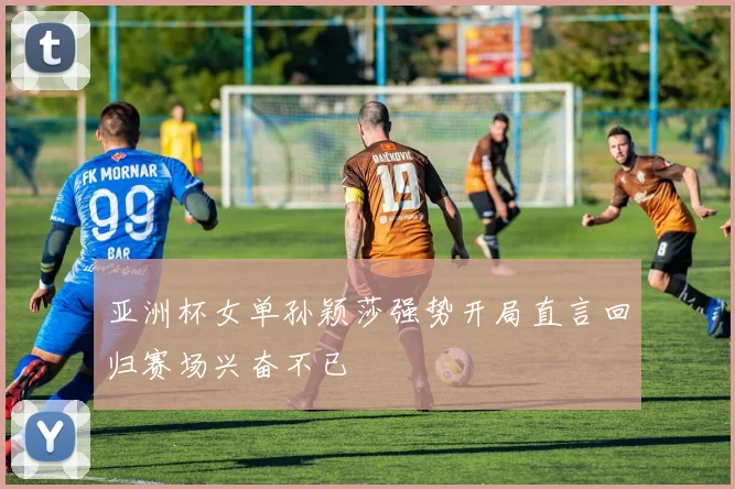 亚洲杯女单孙颖莎强势开局直言回归赛场兴奋不已